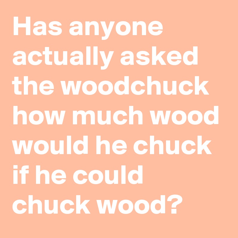Has anyone actually asked the woodchuck how much wood would he chuck if he could chuck wood? 