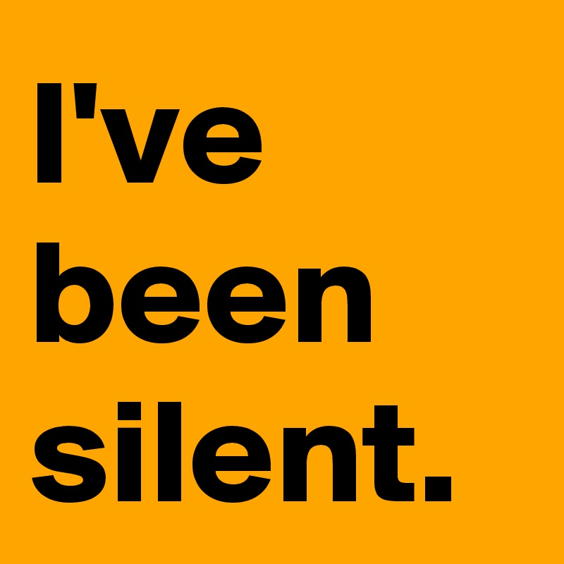 I've been silent.