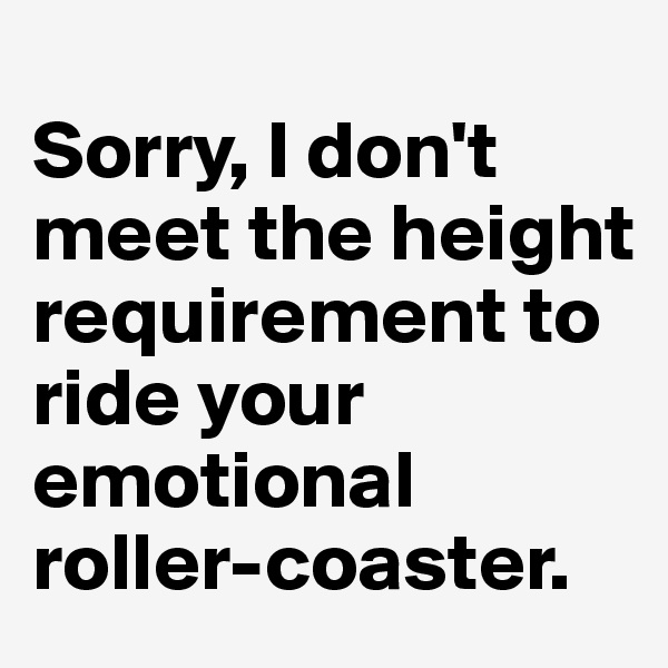 
Sorry, I don't meet the height requirement to ride your emotional roller-coaster.