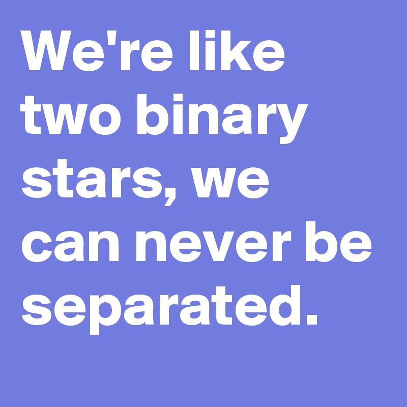 We're like two binary stars, we can never be separated.