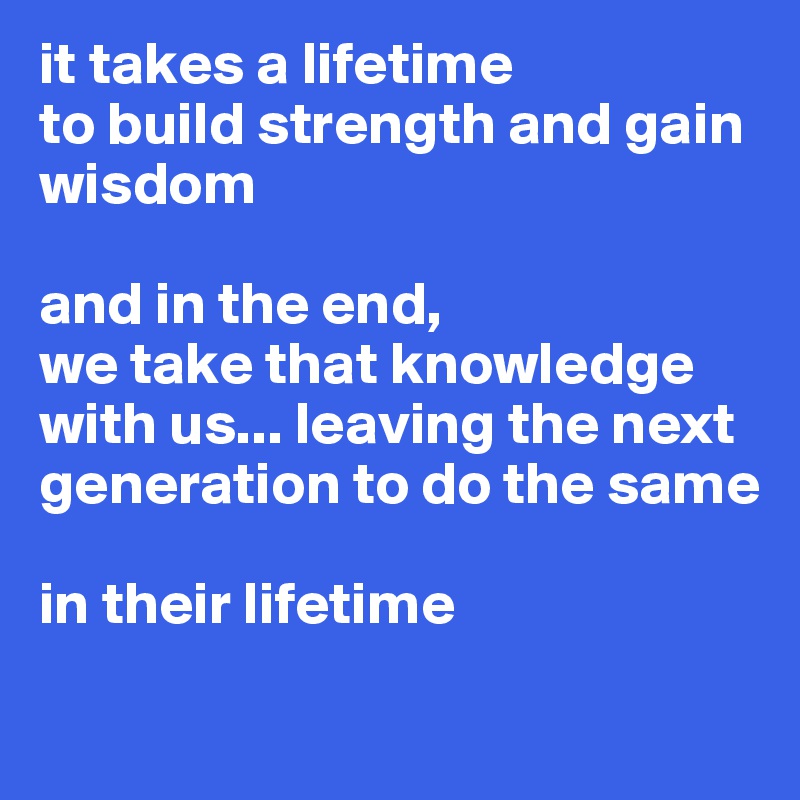 it takes a lifetime 
to build strength and gain wisdom

and in the end, 
we take that knowledge with us... leaving the next generation to do the same 

in their lifetime
