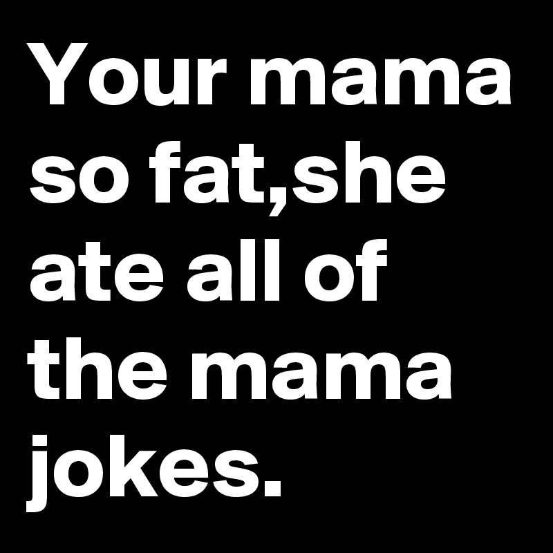 Your mama so fat,she ate all of the mama jokes. Post by GaryTank on