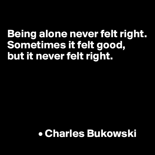 

Being alone never felt right.
Sometimes it felt good,
but it never felt right.






              • Charles Bukowski