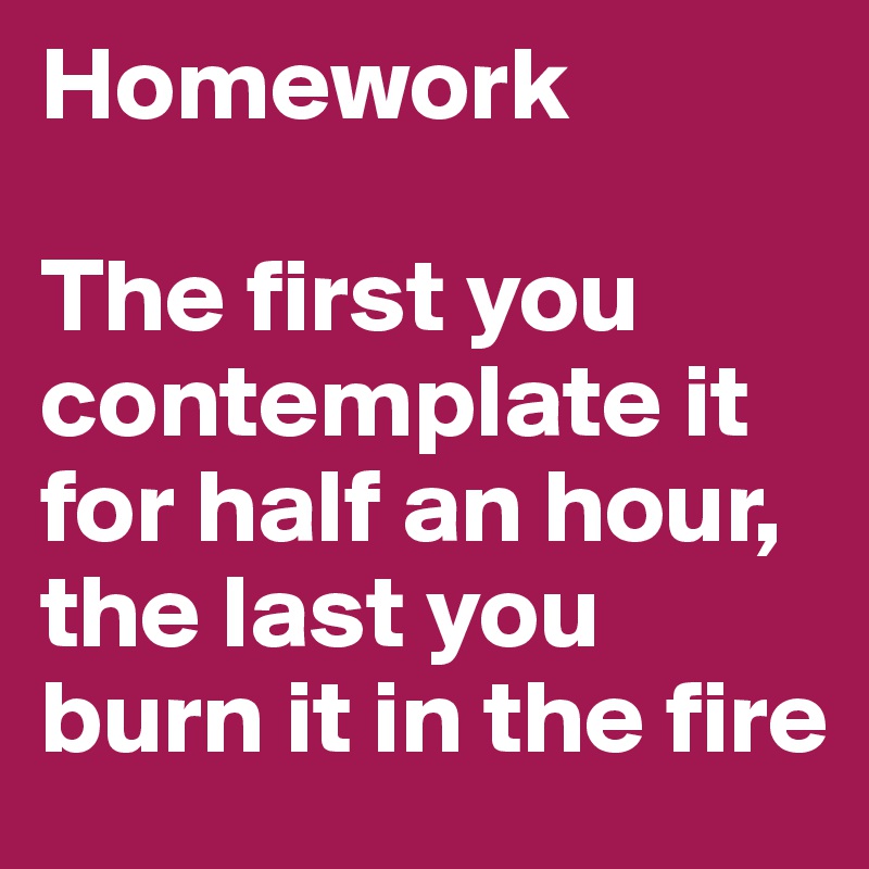 Homework

The first you contemplate it for half an hour, the last you burn it in the fire