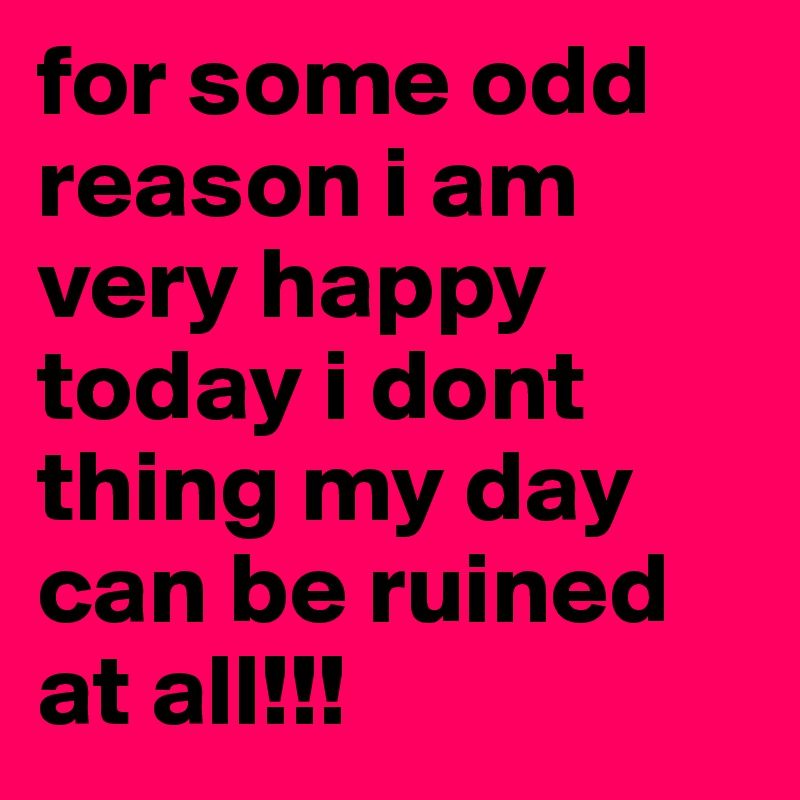 for some odd reason i am very happy today i dont thing my day can be ruined at all!!!