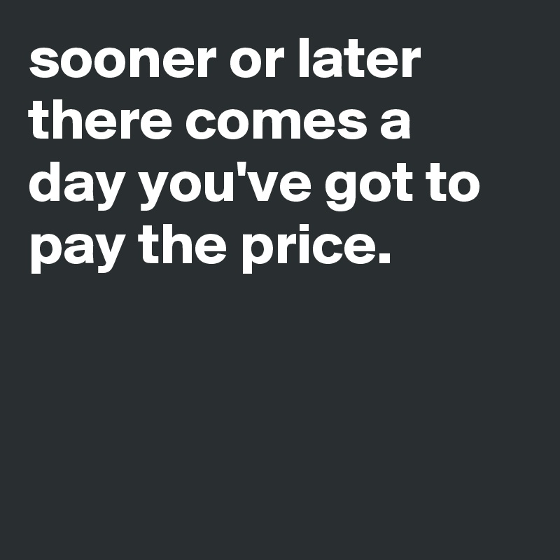 sooner or later there comes a day you've got to pay the price.



