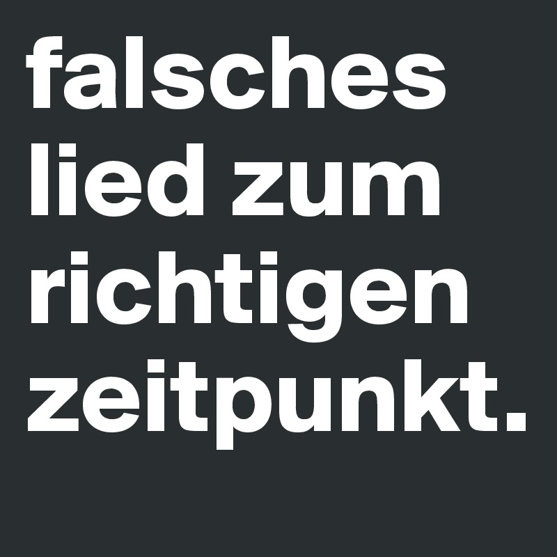 falsches lied zum richtigen zeitpunkt.