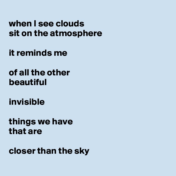 
when I see clouds
sit on the atmosphere

it reminds me

of all the other
beautiful

invisible

things we have
that are

closer than the sky
