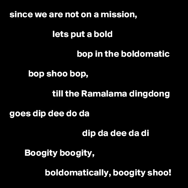 since we are not on a mission, 

                       lets put a bold 

                                    bop in the boldomatic 

          bop shoo bop, 

                       till the Ramalama dingdong 
       
goes dip dee do da 

                                       dip da dee da di 

        Boogity boogity,

                   boldomatically, boogity shoo!