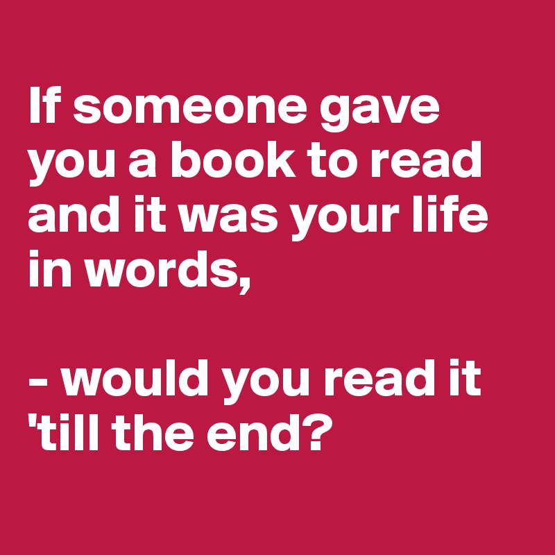 
If someone gave you a book to read and it was your life in words,

- would you read it 'till the end?
