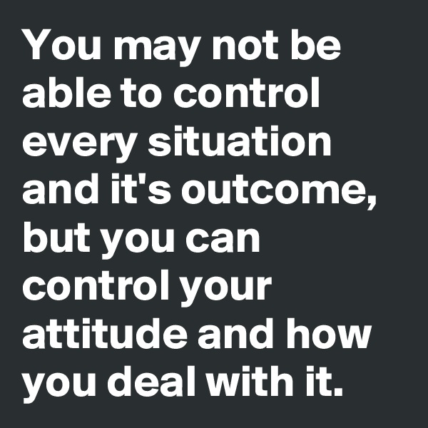 You may not be able to control every situation and it's outcome, but you can control your attitude and how you deal with it.
