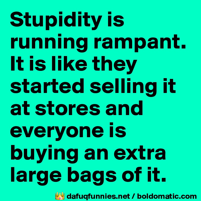 Stupidity is running rampant. It is like they started selling it at stores and everyone is buying an extra large bags of it.