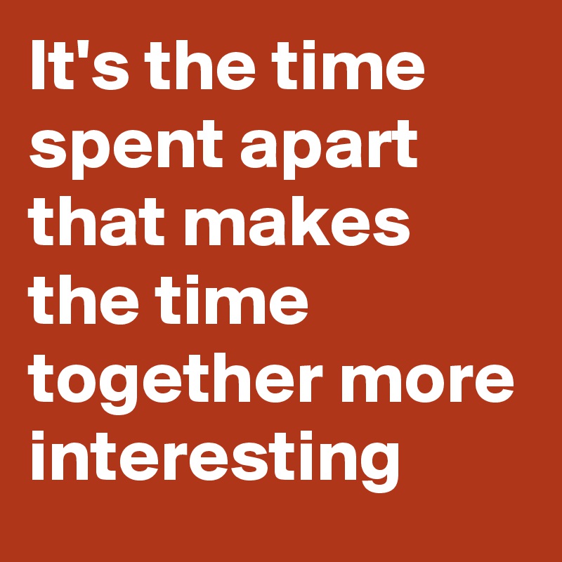 It's the time spent apart that makes the time together more interesting