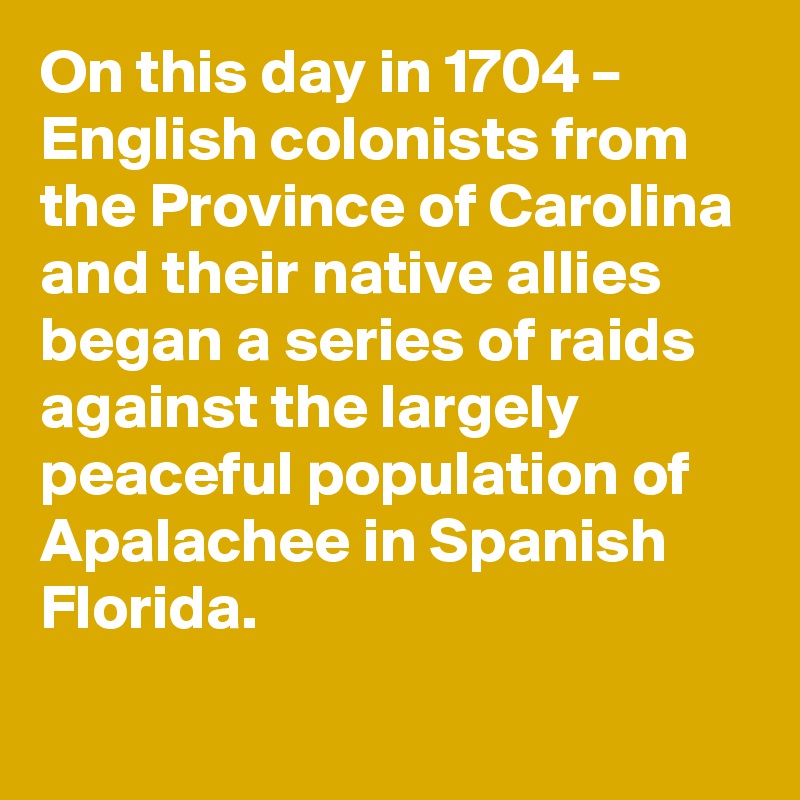 On this day in 1704 – English colonists from the Province of Carolina and their native allies began a series of raids against the largely peaceful population of Apalachee in Spanish Florida.