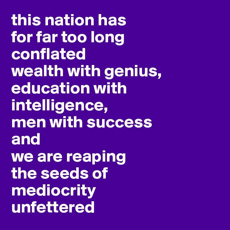 this nation has
for far too long
conflated 
wealth with genius, education with intelligence,
men with success 
and 
we are reaping 
the seeds of 
mediocrity
unfettered
