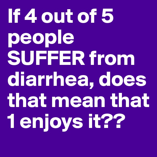 If 4 out of 5 people SUFFER from diarrhea, does that mean that 1 enjoys it??
