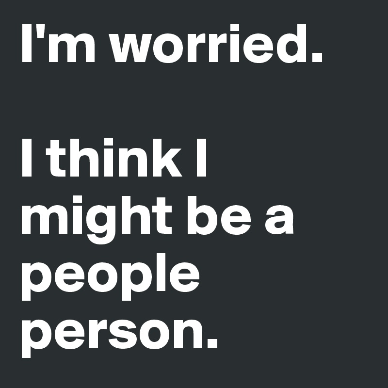 I'm worried.

I think I might be a people person.