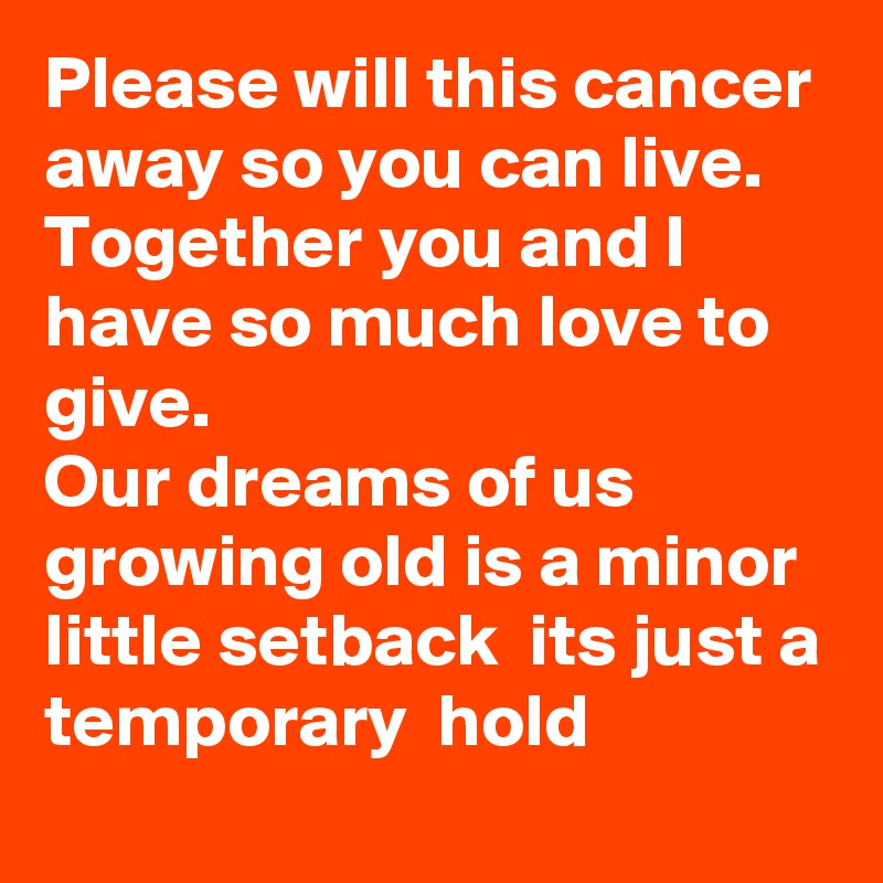 Please will this cancer away so you can live.
Together you and I have so much love to give. 
Our dreams of us growing old is a minor little setback  its just a temporary  hold   