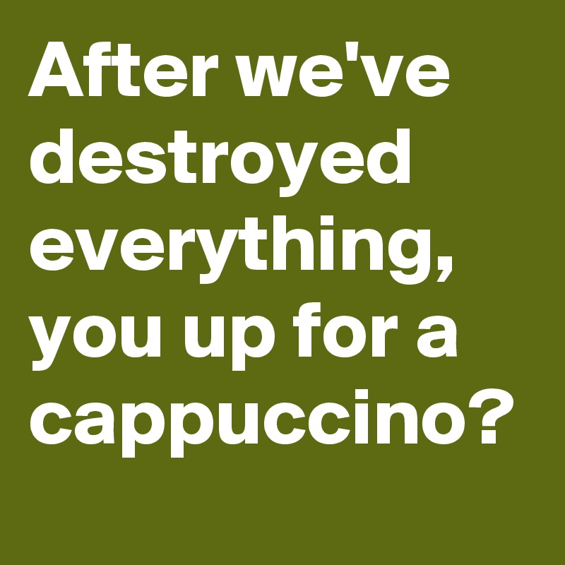 After we've destroyed everything, you up for a cappuccino?