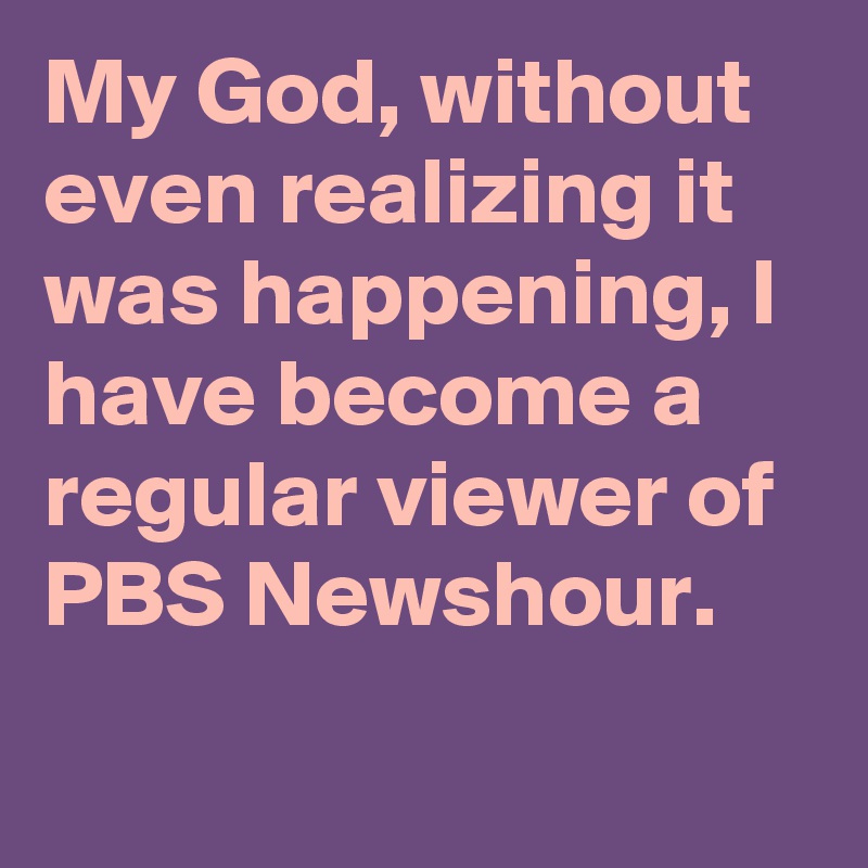 My God, without even realizing it was happening, I have become a regular viewer of PBS Newshour.