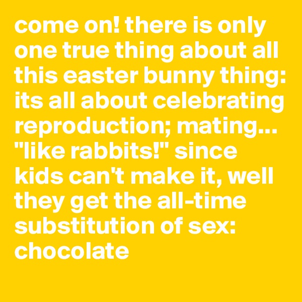 come on! there is only one true thing about all this easter bunny thing:
its all about celebrating reproduction; mating... "like rabbits!" since kids can't make it, well they get the all-time substitution of sex: chocolate
