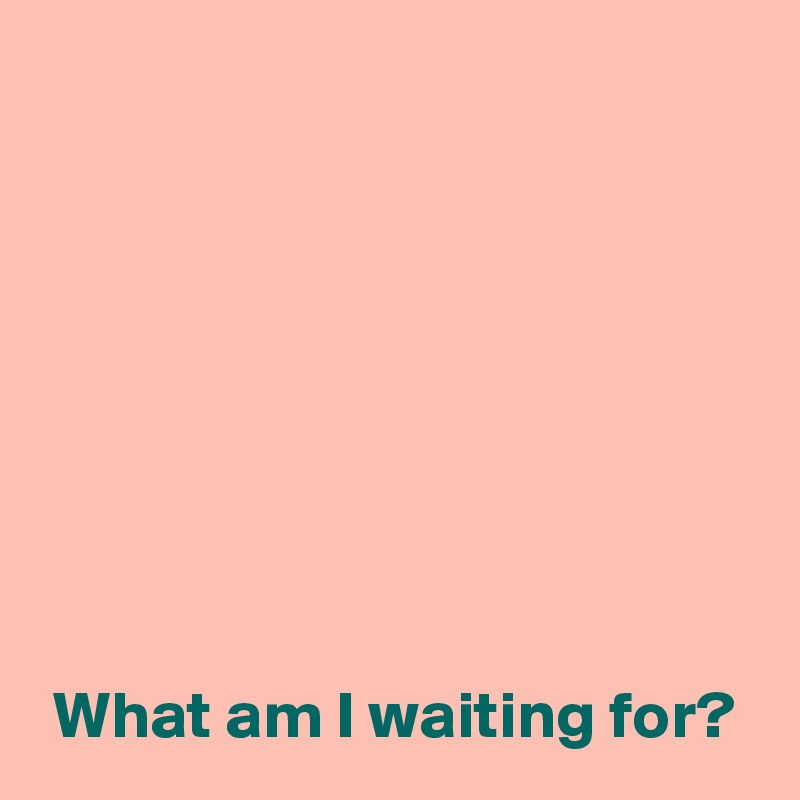 








 What am I waiting for?