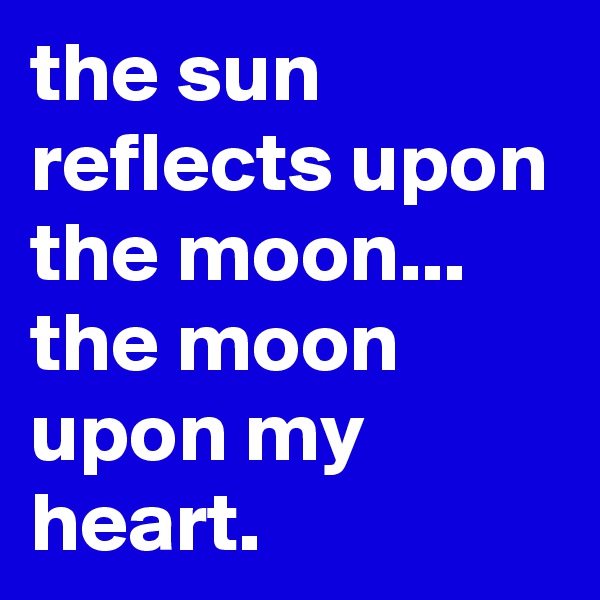 the sun reflects upon the moon... the moon upon my heart.