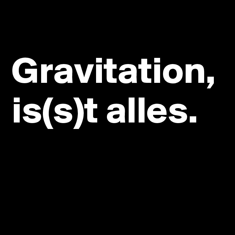 
Gravitation, is(s)t alles.