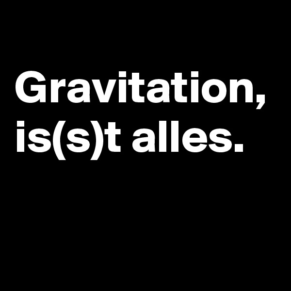 
Gravitation, is(s)t alles.