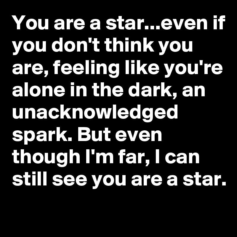 You are a star...even if you don't think you are, feeling like you're alone in the dark, an unacknowledged spark. But even though I'm far, I can still see you are a star.