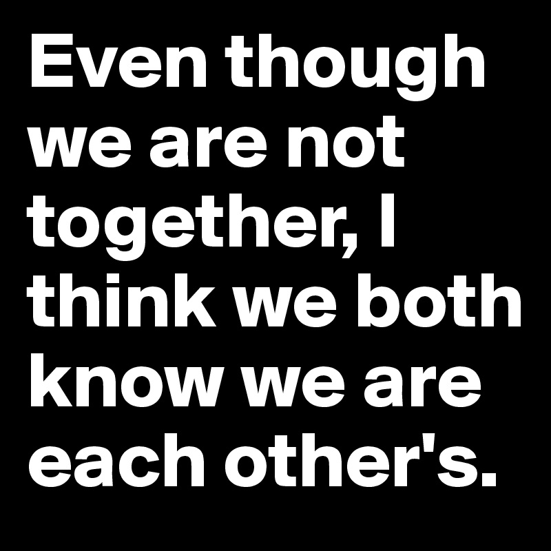 Even though we are not together, I think we both know we are each other's.