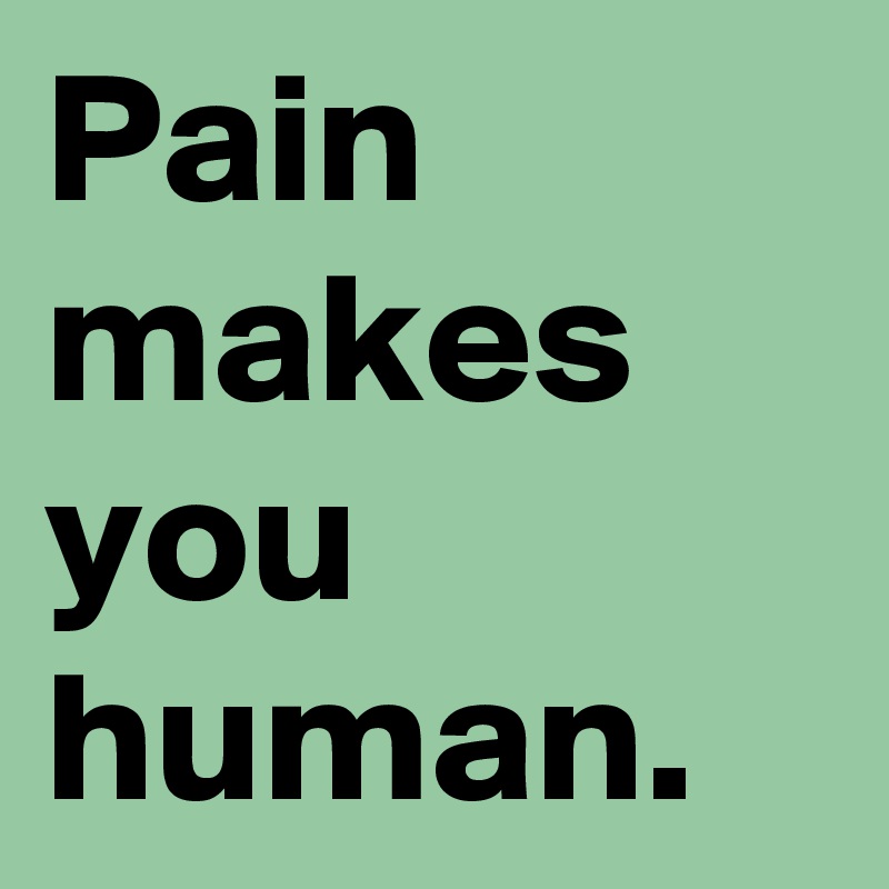 Pain makes you human.