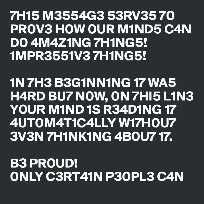 7H15 M3554G3 53RV35 70 PR0V3 H0W 0UR M1ND5 C4N D0 4M4Z1NG 7H1NG5! 1MPR3551V3 7H1NG5! 

1N 7H3 B3G1NN1NG 17 WA5 H4RD BU7 N0W, 0N 7HI5 L1N3 Y0UR M1ND 1S R34D1NG 17 4UT0M4T1C4LLY W17H0U7 3V3N 7H1NK1NG 4B0U7 17.

B3 PR0UD! 
0NLY C3RT41N P30PL3 C4N