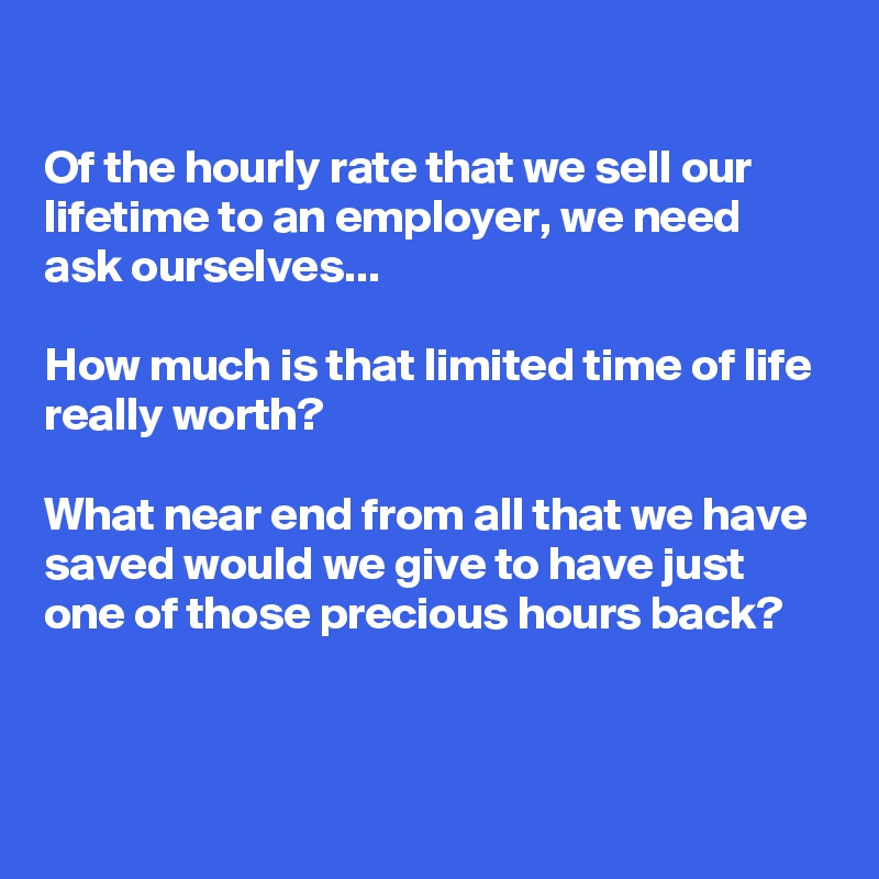 

Of the hourly rate that we sell our lifetime to an employer, we need ask ourselves... 

How much is that limited time of life really worth? 

What near end from all that we have saved would we give to have just one of those precious hours back?


