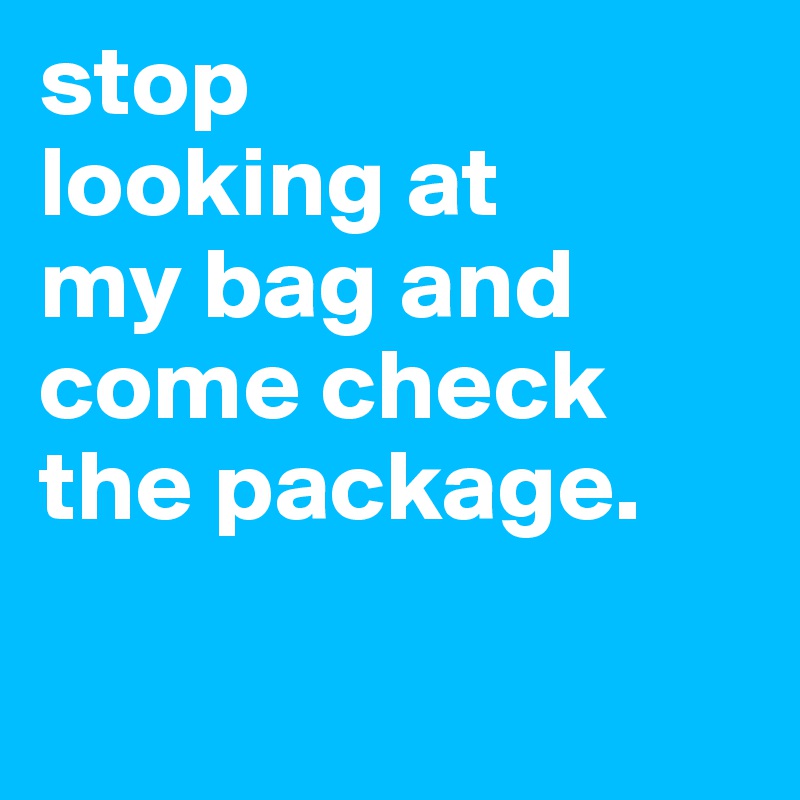 stop
looking at 
my bag and 
come check the package.

