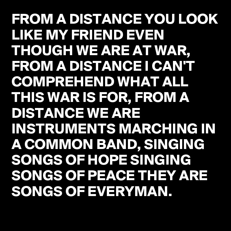 FROM A DISTANCE YOU LOOK LIKE MY FRIEND EVEN THOUGH WE ARE AT WAR, FROM A DISTANCE I CAN'T COMPREHEND WHAT ALL THIS WAR IS FOR, FROM A DISTANCE WE ARE INSTRUMENTS MARCHING IN A COMMON BAND, SINGING SONGS OF HOPE SINGING SONGS OF PEACE THEY ARE SONGS OF EVERYMAN.