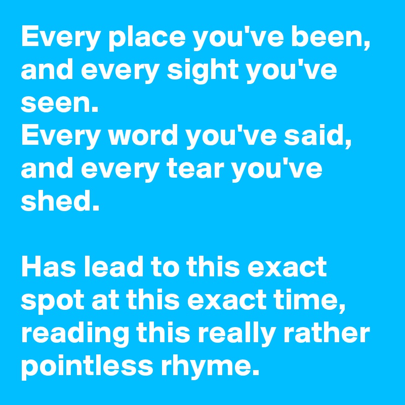 Every place you've been, 
and every sight you've seen. 
Every word you've said, 
and every tear you've shed. 

Has lead to this exact spot at this exact time, reading this really rather pointless rhyme. 