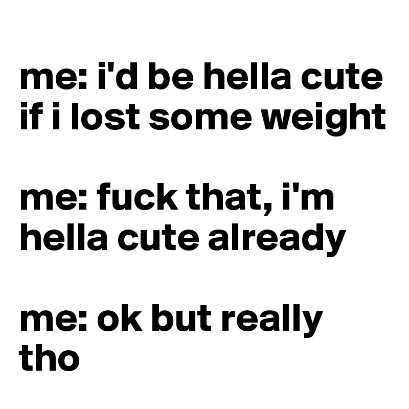 
me: i'd be hella cute if i lost some weight

me: fuck that, i'm hella cute already

me: ok but really tho