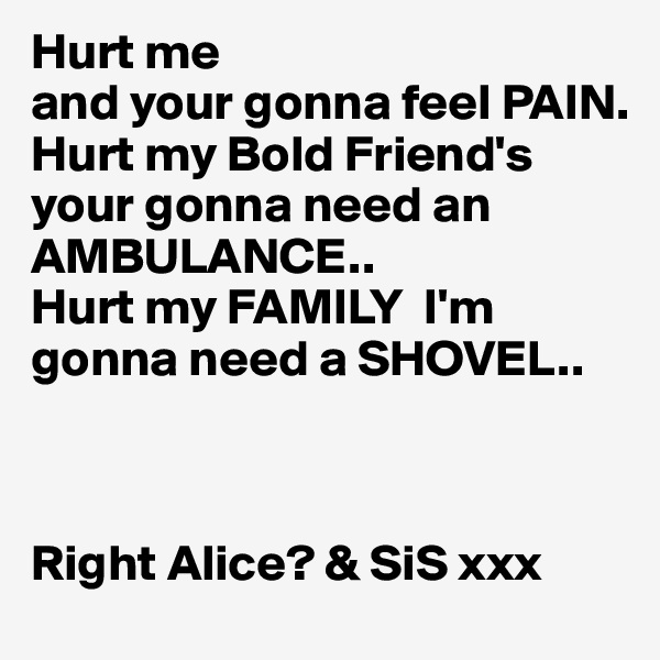 Hurt me
and your gonna feel PAIN.
Hurt my Bold Friend's 
your gonna need an
AMBULANCE..
Hurt my FAMILY  I'm gonna need a SHOVEL..

   

Right Alice? & SiS xxx