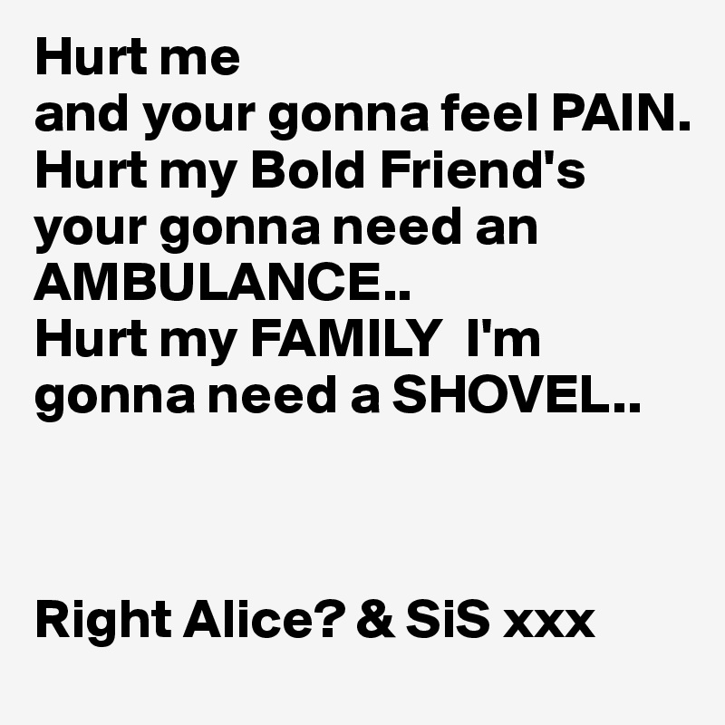 Hurt me
and your gonna feel PAIN.
Hurt my Bold Friend's 
your gonna need an
AMBULANCE..
Hurt my FAMILY  I'm gonna need a SHOVEL..

   

Right Alice? & SiS xxx