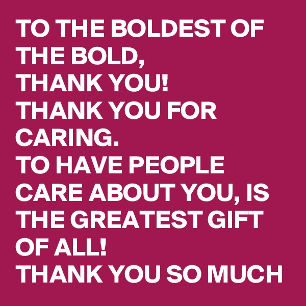 TO THE BOLDEST OF THE BOLD, 
THANK YOU! 
THANK YOU FOR CARING. 
TO HAVE PEOPLE CARE ABOUT YOU, IS THE GREATEST GIFT OF ALL! 
THANK YOU SO MUCH