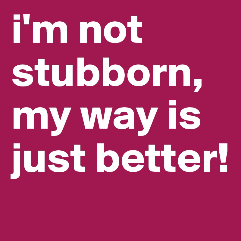 i'm not stubborn, my way is just better!
