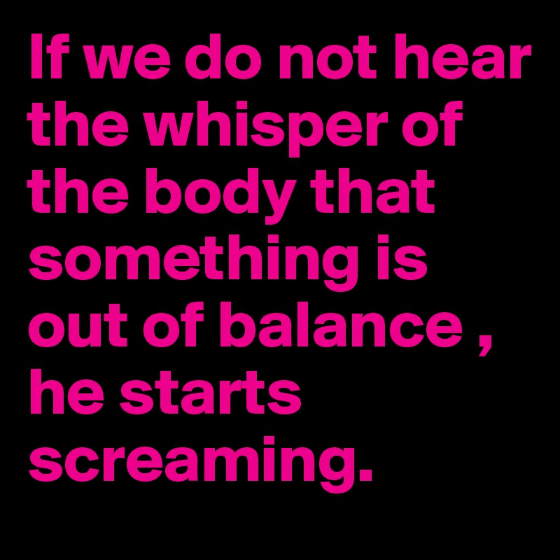 If we do not hear the whisper of the body that something is out of balance , he starts screaming.
