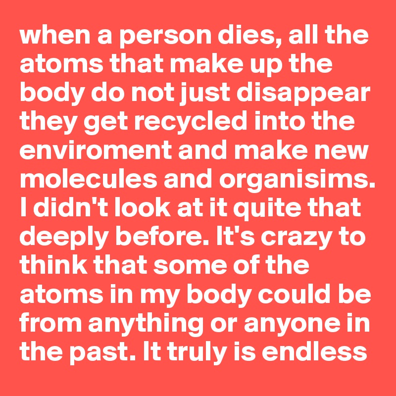 when a person dies, all the atoms that make up the body do not just disappear they get recycled into the enviroment and make new molecules and organisims. I didn't look at it quite that deeply before. It's crazy to think that some of the atoms in my body could be from anything or anyone in the past. It truly is endless