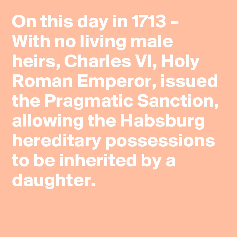 On this day in 1713 – With no living male heirs, Charles VI, Holy Roman Emperor, issued the Pragmatic Sanction, allowing the Habsburg hereditary possessions to be inherited by a daughter.