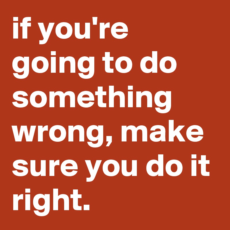 if you're going to do something wrong, make sure you do it right.