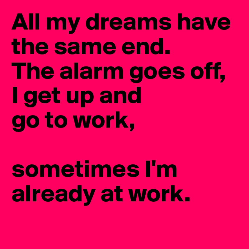 All my dreams have the same end. 
The alarm goes off, I get up and 
go to work, 

sometimes I'm already at work.
