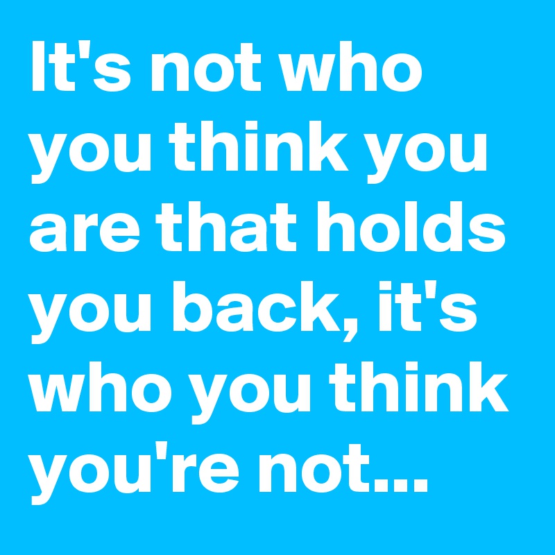 It's not who you think you are that holds you back, it's who you think you're not...