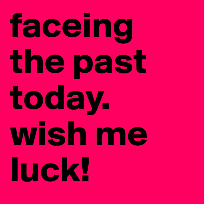 faceing the past today. wish me luck!