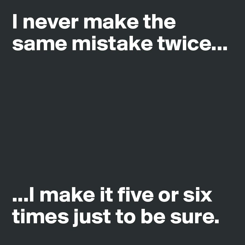 I never make the same mistake twice...






...I make it five or six times just to be sure.